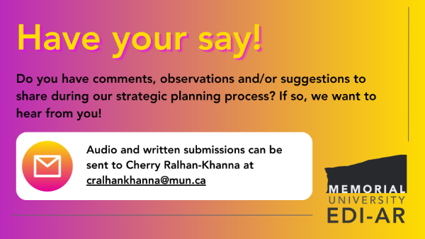 An image with a purple-and-yellow gradient background, and large text at the top that reads 'Have your say!' Smaller black text reads 'Do you have comments, observations and/or suggestions to share during our strategic planning process? If so, we want to hear from you!' Text inside white rounded rectangle underneath indicates that people can send written or audio responses to cralhankhanna@mun.ca.